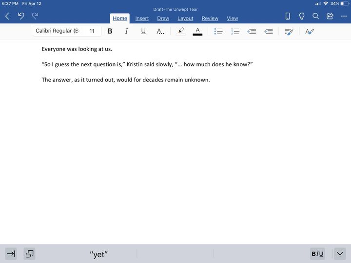 Screen shot from iPad Mini of Word document "Draft - The Unwept Tear." Text reads:
Everyone was looking at us.
"So I guess the next question is," Kristin said slowly, "... how much does he know?"
The answer, as it turned out, would for decades remain unknown.
